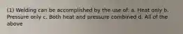 (1) Welding can be accomplished by the use of: a. Heat only b. Pressure only c. Both heat and pressure combined d. All of the above