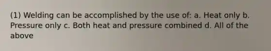 (1) Welding can be accomplished by the use of: a. Heat only b. Pressure only c. Both heat and pressure combined d. All of the above