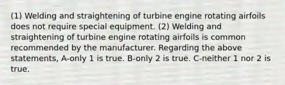 (1) Welding and straightening of turbine engine rotating airfoils does not require special equipment. (2) Welding and straightening of turbine engine rotating airfoils is common recommended by the manufacturer. Regarding the above statements, A-only 1 is true. B-only 2 is true. C-neither 1 nor 2 is true.