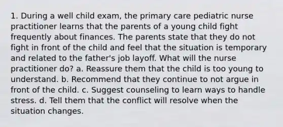 1. During a well child exam, the primary care pediatric nurse practitioner learns that the parents of a young child fight frequently about finances. The parents state that they do not fight in front of the child and feel that the situation is temporary and related to the father's job layoff. What will the nurse practitioner do? a. Reassure them that the child is too young to understand. b. Recommend that they continue to not argue in front of the child. c. Suggest counseling to learn ways to handle stress. d. Tell them that the conflict will resolve when the situation changes.