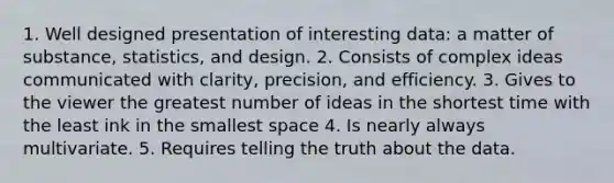 1. Well designed presentation of interesting data: a matter of substance, statistics, and design. 2. Consists of complex ideas communicated with clarity, precision, and efficiency. 3. Gives to the viewer the greatest number of ideas in the shortest time with the least ink in the smallest space 4. Is nearly always multivariate. 5. Requires telling the truth about the data.