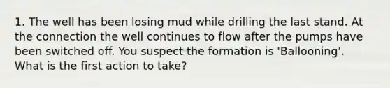 1. The well has been losing mud while drilling the last stand. At the connection the well continues to flow after the pumps have been switched off. You suspect the formation is 'Ballooning'. What is the first action to take?