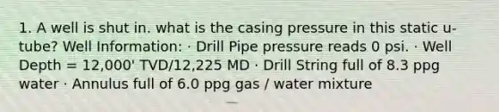 1. A well is shut in. what is the casing pressure in this static u-tube? Well Information: · Drill Pipe pressure reads 0 psi. · Well Depth = 12,000' TVD/12,225 MD · Drill String full of 8.3 ppg water · Annulus full of 6.0 ppg gas / water mixture