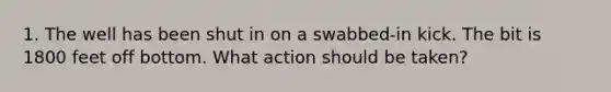 1. The well has been shut in on a swabbed-in kick. The bit is 1800 feet off bottom. What action should be taken?