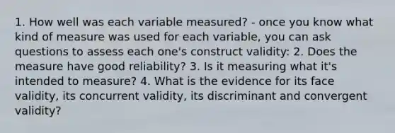 1. How well was each variable measured? - once you know what kind of measure was used for each variable, you can ask questions to assess each one's construct validity: 2. Does the measure have good reliability? 3. Is it measuring what it's intended to measure? 4. What is the evidence for its face validity, its concurrent validity, its discriminant and convergent validity?