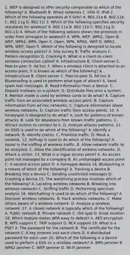 1. WEP is designed to offer security comparable to which of the following? A. Bluetooth B. Wired networks C. IrDA D. IPv6 2. Which of the following operates at 5 GHz? A. 802.11a B. 802.11b C. 802.11g D. 802.11i 3. Which of the following specifies security standards for wireless? A. 802.11a B. 802.11b C. 802.11g D. 802.11i 4. Which of the following options shows the protocols in order from strongest to weakest? A. WPA, WEP, WPA2, Open B. WEP, WPA2, WPA, Open C. Open, WPA, WPA2, WEP D. WPA2, WPA, WEP, Open 5. Which of the following is designed to locate wireless access points? A. Site survey B. Traffic analysis C. Pattern recognition D. Cracking 6. What is a client-to-client wireless connection called? A. Infrastructure B. Client-server C. Peer-to-peer D. Ad hoc 7. When a wireless client is attached to an access point, it is known as which of the following? A. Infrastructure B. Client-server C. Peer-to-peer D. Ad hoc 8. Bluesnarfing is used to perform what type of attack? A. Send spam text messages. B. Read information from a device. C. Deposit malware on a system. D. Distribute files onto a system. 9. Monitor mode is used by wireless cards to do what? A. Capture traffic from an associated wireless access point. B. Capture information from ad hoc networks. C. Capture information about wireless networks. D. Capture traffic from access points. 10. A honeyspot is designed to do what? A. Look for patterns of known attacks. B. Look for deviations from known traffic patterns. C. Attract victims to connect to it. D. Analyze attacks patterns. 11. An SSID is used to do which of the following? A. Identify a network. B. Identify clients. C. Prioritize traffic. D. Mask a network. 12. AirPcap is used to do which of the following? A. Assist in the sniffing of wireless traffic. B. Allow network traffic to be analyzed. C. Allow the identification of wireless networks. D. Attack a victim. 13. What is a rogue access point? A. An access point not managed by a company B. An unmanaged access point C. A second access point D. A honeypot device 14. Bluejacking is a means of which of the following? A. Tracking a device B. Breaking into a device C. Sending unsolicited messages D. Crashing a device 15. The wardriving process involves which of the following? A. Locating wireless networks B. Breaking into wireless networks C. Sniffing traffic D. Performing spectrum analysis 16. Warchalking is used to do which of the following? A. Discover wireless networks. B. Hack wireless networks. C. Make others aware of a wireless network. D. Analyze a wireless network. 17. A closed network is typically which of the following? A. Public network B. Private network C. Hot spot D. Kiosk location 18. Which feature makes WPA easy to defeat? A. AES encryption B. WPS support C. TKIP support D. RC4 support 19. What is a PSK? A. The password for the network B. The certificate for the network C. A key entered into each client D. A distributed password for each user 20. Which of the following is a device used to perform a DoS on a wireless network? A. WPA jammer B. WPA2 jammer C. WEP jammer D. Wi-Fi jammer