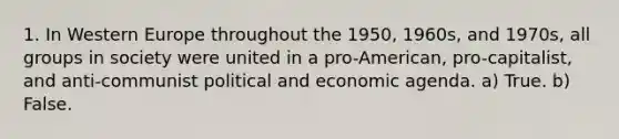 1. In Western Europe throughout the 1950, 1960s, and 1970s, all groups in society were united in a pro-American, pro-capitalist, and anti-communist political and economic agenda. a) True. b) False.