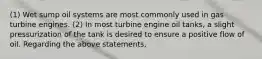 (1) Wet sump oil systems are most commonly used in gas turbine engines. (2) In most turbine engine oil tanks, a slight pressurization of the tank is desired to ensure a positive flow of oil. Regarding the above statements,