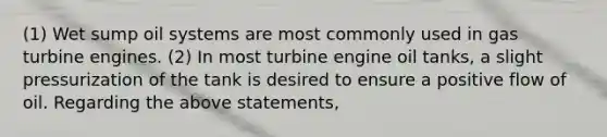 (1) Wet sump oil systems are most commonly used in gas turbine engines. (2) In most turbine engine oil tanks, a slight pressurization of the tank is desired to ensure a positive flow of oil. Regarding the above statements,