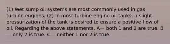 (1) Wet sump oil systems are most commonly used in gas turbine engines. (2) In most turbine engine oil tanks, a slight pressurization of the tank is desired to ensure a positive flow of oil. Regarding the above statements, A— both 1 and 2 are true. B— only 2 is true. C— neither 1 nor 2 is true.