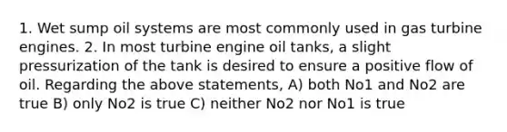 1. Wet sump oil systems are most commonly used in gas turbine engines. 2. In most turbine engine oil tanks, a slight pressurization of the tank is desired to ensure a positive flow of oil. Regarding the above statements, A) both No1 and No2 are true B) only No2 is true C) neither No2 nor No1 is true