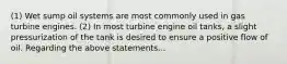 (1) Wet sump oil systems are most commonly used in gas turbine engines. (2) In most turbine engine oil tanks, a slight pressurization of the tank is desired to ensure a positive flow of oil. Regarding the above statements...