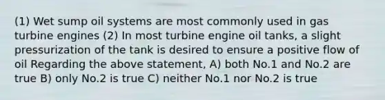 (1) Wet sump oil systems are most commonly used in gas turbine engines (2) In most turbine engine oil tanks, a slight pressurization of the tank is desired to ensure a positive flow of oil Regarding the above statement, A) both No.1 and No.2 are true B) only No.2 is true C) neither No.1 nor No.2 is true