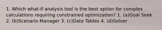 1. Which what-if analysis tool is the best option for complex calculations requiring constrained optimization? 1. (a)Goal Seek 2. (b)Scenario Manager 3. (c)Data Tables 4. (d)Solver