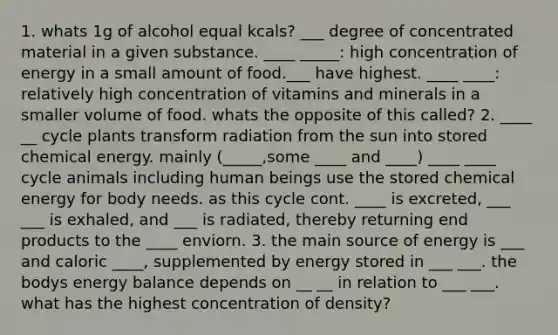 1. whats 1g of alcohol equal kcals? ___ degree of concentrated material in a given substance. ____ _____: high concentration of energy in a small amount of food.___ have highest. ____ ____: relatively high concentration of vitamins and minerals in a smaller volume of food. whats the opposite of this called? 2. ____ __ cycle plants transform radiation from the sun into stored chemical energy. mainly (_____,some ____ and ____) ____ ____ cycle animals including human beings use the stored chemical energy for body needs. as this cycle cont. ____ is excreted, ___ ___ is exhaled, and ___ is radiated, thereby returning end products to the ____ enviorn. 3. the main source of energy is ___ and caloric ____, supplemented by energy stored in ___ ___. the bodys energy balance depends on __ __ in relation to ___ ___. what has the highest concentration of density?