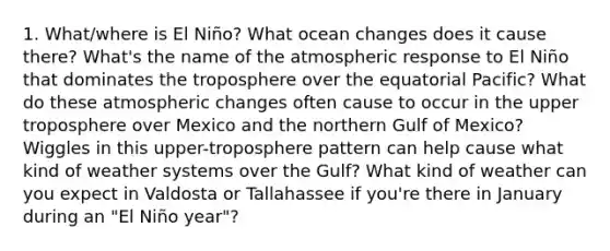 1. What/where is El Niño? What ocean changes does it cause there? What's the name of the atmospheric response to El Niño that dominates the troposphere over the equatorial Pacific? What do these atmospheric changes often cause to occur in the upper troposphere over Mexico and the northern Gulf of Mexico? Wiggles in this upper-troposphere pattern can help cause what kind of weather systems over the Gulf? What kind of weather can you expect in Valdosta or Tallahassee if you're there in January during an "El Niño year"?