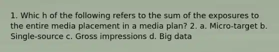 1. Whic h of the following refers to the sum of the exposures to the entire media placement in a media plan? 2. a. Micro-target b. Single-source c. Gross impressions d. Big data