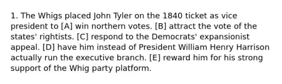 1. The Whigs placed John Tyler on the 1840 ticket as vice president to [A] win northern votes. [B] attract the vote of the states' rightists. [C] respond to the Democrats' expansionist appeal. [D] have him instead of President William Henry Harrison actually run the executive branch. [E] reward him for his strong support of the Whig party platform.