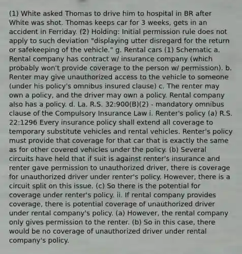 (1) White asked Thomas to drive him to hospital in BR after White was shot. Thomas keeps car for 3 weeks, gets in an accident in Ferriday. (2) Holding: Initial permission rule does not apply to such deviation "displaying utter disregard for the return or safekeeping of the vehicle." g. Rental cars (1) Schematic a. Rental company has contract w/ insurance company (which probably won't provide coverage to the person w/ permission). b. Renter may give unauthorized access to the vehicle to someone (under his policy's omnibus insured clause) c. The renter may own a policy, and the driver may own a policy. Rental company also has a policy. d. La. R.S. 32:900(B)(2) - mandatory omnibus clause of the Compulsory Insurance Law i. Renter's policy (a) R.S. 22:1296 Every insurance policy shall extend all coverage to temporary substitute vehicles and rental vehicles. Renter's policy must provide that coverage for that car that is exactly the same as for other covered vehicles under the policy. (b) Several circuits have held that if suit is against renter's insurance and renter gave permission to unauthorized driver, there is coverage for unauthorized driver under renter's policy. However, there is a circuit split on this issue. (c) So there is the potential for coverage under renter's policy. ii. If rental company provides coverage, there is potential coverage of unauthorized driver under rental company's policy. (a) However, the rental company only gives permission to the renter. (b) So in this case, there would be no coverage of unauthorized driver under rental company's policy.