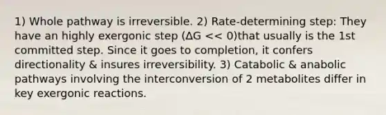 1) Whole pathway is irreversible. 2) Rate-determining step: They have an highly exergonic step (∆G << 0)that usually is the 1st committed step. Since it goes to completion, it confers directionality & insures irreversibility. 3) Catabolic & anabolic pathways involving the interconversion of 2 metabolites differ in key exergonic reactions.