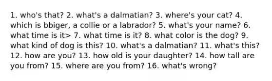 1. who's that? 2. what's a dalmatian? 3. where's your cat? 4. which is bbiger, a collie or a labrador? 5. what's your name? 6. what time is it> 7. what time is it? 8. what color is the dog? 9. what kind of dog is this? 10. what's a dalmatian? 11. what's this? 12. how are you? 13. how old is your daughter? 14. how tall are you from? 15. where are you from? 16. what's wrong?