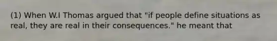 (1) When W.I Thomas argued that "if people define situations as real, they are real in their consequences." he meant that