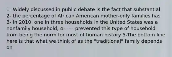 1- Widely discussed in public debate is the fact that substantial 2- the percentage of African American mother-only families has 3- In 2010, one in three households in the United States was a nonfamily household, 4- -----prevented this type of household from being the norm for most of human history 5-The bottom line here is that what we think of as the "traditional" family depends on