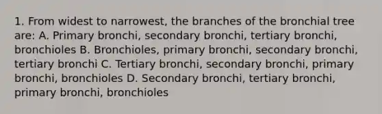 1. From widest to narrowest, the branches of the bronchial tree are: A. Primary bronchi, secondary bronchi, tertiary bronchi, bronchioles B. Bronchioles, primary bronchi, secondary bronchi, tertiary bronchi C. Tertiary bronchi, secondary bronchi, primary bronchi, bronchioles D. Secondary bronchi, tertiary bronchi, primary bronchi, bronchioles