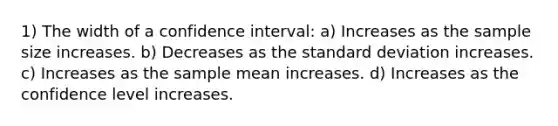 1) The width of a confidence interval: a) Increases as the sample size increases. b) Decreases as the standard deviation increases. c) Increases as the sample mean increases. d) Increases as the confidence level increases.