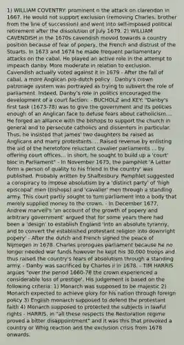 1) WILLIAM COVENTRY: prominent n the attack on clarendon in 1667. He would not support exclusion (removing Charles; brother from the line of succession) and went into self-imposed political retirement after the dissolution of July 1679. 2) WILLIAM CAVENDISH in the 1670s cavendish moved towards a country position because of fear of popery, the French and distrust of the Stuarts. In 1673 and 1674 he made frequent parliamentary attacks on the cabal. He played an active role in the attempt to impeach danby. More moderate in relation to exclusion. Cavendish actually voted against it in 1679 - After the fall of cabal, a more Anglican pro-dutch policy . Danby's crown patronage system was portrayed as trying to subvert the role of parliament. Indeed, Danby's role in politics encouraged the development of a court faction: - BUCHOLZ and KEY: "Danby's first task (1673-78) was to give the government and its policies enough of an Anglican face to defuse fears about catholicism.... He forged an alliance with the bishops to support the church in general and to persecute catholics and dissenters in particular. Thus, he insisted that james' two daughters be raised as Anglicans and marry protestants.... Raised revenue by enlisting the aid of the heretofore reluctant cavalier parliaments ... by offering court offices... in short, he sought to build up a 'court' bloc in Parliament" - In November 1675, the pamphlet 'A Letter form a person of quality to his friend in the country' was published. Probably written by Shaftesbury. Pamphlet suggested a conspiracy to impose absolutism by a 'distinct party' of 'high episcopal' men (bishops) and 'cavalier' men through a standing army. This court partly sought to turn parliament into a body that merely supplied money to the crown. - In December 1677, Andrew marvell's 'an account of the growth of popery and arbitrary government' argued that for some years there had been a 'design' to establish England 'into an absolute tyranny, and to convert the established protestant religion into downright popery' - After the dutch and French signed the peace of Nijmegen in 1678. Charles prorogues parliament because he no longer needed war funds however he kept his 30,000 troops and thus raised the country's fears of absolutism through a standing army. - Danby was sacrificed by Charles ii in 1678. - TIM HARRIS argues "over the period 1660-78 the crown experienced a considerable loss of prestige'. His judgement is based on the following criteria: 1) Monarch was supposed to be majestic 2) Monarch expected to achieve glory for his nation through foreign policy 3) English monarch supposed to defend the protestant faith 4) Monarch supposed to protected the subjects in lawful rights - HARRIS, in "all these respects the Restoration regime proved a bitter disappointment" and it was this that provoked a country or Whig reaction and the exclusion crisis from 1678 onwards.