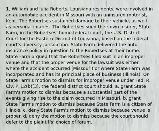 1. William and Julia Roberts, Louisiana residents, were involved in an automobile accident in Missouri with an uninsured motorist, Kent. The Robertses sustained damage to their vehicle, as well as personal injuries. The Robertses sued their own insurer, State Farm, in the Robertses' home federal court, the U.S. District Court for the Eastern District of Louisiana, based on the federal court's diversity jurisdiction. State Farm delivered the auto insurance policy in question to the Robertses at their home. State Farm argued that the Robertses filed suit in an improper venue and that the proper venue for the lawsuit was either where the accident occurred (Missouri) or where State Farm was incorporated and has its principal place of business (Illinois). On State Farm's motion to dismiss for improper venue under Fed. R. Civ. P. 12(b)(3), the federal district court should: a. grant State Farm's motion to dismiss because a substantial part of the events giving rise to the claim occurred in Missouri. b. grant State Farm's motion to dismiss because State Farm is a citizen of Illinois. c. deny State Farm's motion to dismiss because venue is proper. d. deny the motion to dismiss because the court should defer to the plaintiffs' choice of forum.