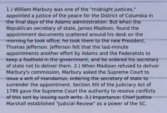 1.) William Marbury was one of the "midnight justices," appointed a justice of the peace for the District of Columbia in the final days of the Adams administration. But when the Republican secretary of state, James Madison, found the appointment documents scattered around his desk on the morning he took office, he took them to the new President, Thomas Jefferson. Jefferson felt that the last-minute appointments another effort by Adams and the Federalists to keep a foothold in the government, and he ordered his secretary of state not to deliver them. 2.) When Madison refused to deliver Marbury's commission, Marbury asked the Supreme Court to issue a writ of mandamus, ordering the secretary of state to surrender the appointment. Section XIII of the Judiciary Act of 1789 gave the Supreme Court the authority to resolve conflicts of this sort by issuing such writs. 3.) Importance: Chief Justice Marshall established "Judicial Review" as a power of the SC.