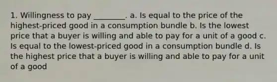 1. Willingness to pay​ ________. a. Is equal to the price of the highest-priced good in a consumption bundle b. Is the lowest price that a buyer is willing and able to pay for a unit of a good c. Is equal to the lowest-priced good in a consumption bundle d. Is the highest price that a buyer is willing and able to pay for a unit of a good