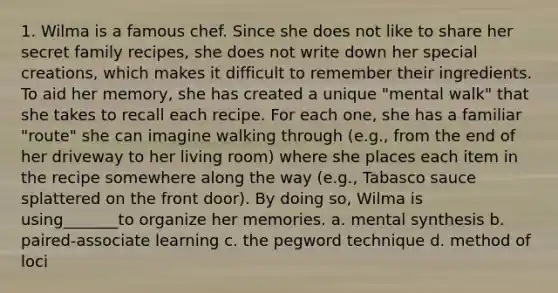 1. Wilma is a famous chef. Since she does not like to share her secret family recipes, she does not write down her special creations, which makes it difficult to remember their ingredients. To aid her memory, she has created a unique "mental walk" that she takes to recall each recipe. For each one, she has a familiar "route" she can imagine walking through (e.g., from the end of her driveway to her living room) where she places each item in the recipe somewhere along the way (e.g., Tabasco sauce splattered on the front door). By doing so, Wilma is using_______to organize her memories. a. mental synthesis b. paired-associate learning c. the pegword technique d. method of loci