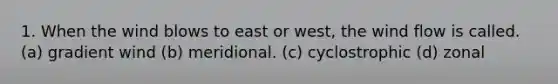 1. When the wind blows to east or west, the wind flow is called. (a) gradient wind (b) meridional. (c) cyclostrophic (d) zonal