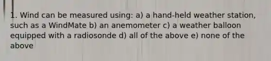 1. Wind can be measured using: a) a hand-held weather station, such as a WindMate b) an anemometer c) a weather balloon equipped with a radiosonde d) all of the above e) none of the above