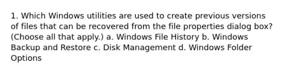 1. Which Windows utilities are used to create previous versions of files that can be recovered from the file properties dialog box? (Choose all that apply.) a. Windows File History b. Windows Backup and Restore c. Disk Management d. Windows Folder Options