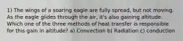 1) The wings of a soaring eagle are fully spread, but not moving. As the eagle glides through the air, it's also gaining altitude. Which one of the three methods of heat transfer is responsible for this gain in altitude? a) Convection b) Radiation c) conduction