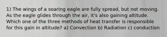 1) The wings of a soaring eagle are fully spread, but not moving. As the eagle glides through the air, it's also gaining altitude. Which one of the three methods of heat transfer is responsible for this gain in altitude? a) Convection b) Radiation c) conduction