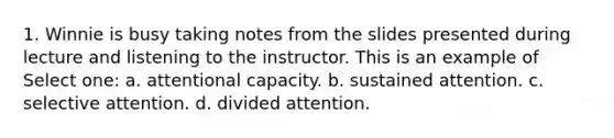 1. Winnie is busy taking notes from the slides presented during lecture and listening to the instructor. This is an example of Select one: a. attentional capacity. b. sustained attention. c. selective attention. d. divided attention.