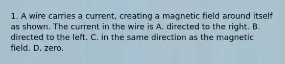 1. A wire carries a current, creating a magnetic field around itself as shown. The current in the wire is A. directed to the right. B. directed to the left. C. in the same direction as the magnetic field. D. zero.