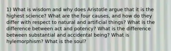 1) What is wisdom and why does Aristotle argue that it is the highest science? What are the four causes, and how do they differ with respect to natural and artificial things? What is the difference between act and potency? What is the difference between substantial and accidental being? What is hylemorphism? What is the soul?