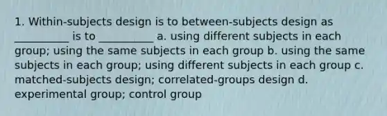 1. Within-subjects design is to between-subjects design as __________ is to __________ a. using different subjects in each group; using the same subjects in each group b. using the same subjects in each group; using different subjects in each group c. matched-subjects design; correlated-groups design d. experimental group; control group