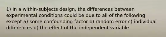 1) In a within-subjects design, the differences between experimental conditions could be due to all of the following except a) some confounding factor b) random error c) individual differences d) the effect of the independent variable