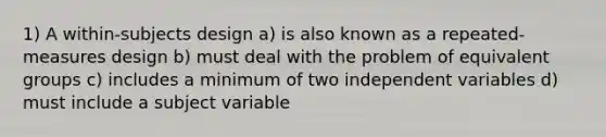 1) A within-subjects design a) is also known as a repeated-measures design b) must deal with the problem of equivalent groups c) includes a minimum of two independent variables d) must include a subject variable