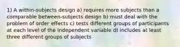 1) A within-subjects design a) requires more subjects than a comparable between-subjects design b) must deal with the problem of order effects c) tests different groups of participants at each level of the independent variable d) includes at least three different groups of subjects