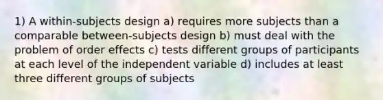 1) A within-subjects design a) requires more subjects than a comparable between-subjects design b) must deal with the problem of order effects c) tests different groups of participants at each level of the independent variable d) includes at least three different groups of subjects