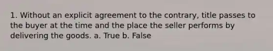 1. Without an explicit agreement to the contrary, title passes to the buyer at the time and the place the seller performs by delivering the goods. a. True b. False