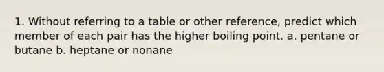 1. Without referring to a table or other reference, predict which member of each pair has the higher boiling point. a. pentane or butane b. heptane or nonane