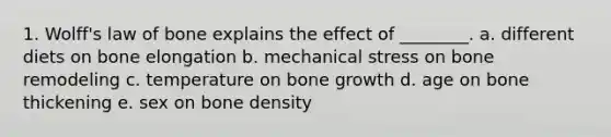 1. Wolff's law of bone explains the effect of ________. a. different diets on bone elongation b. mechanical stress on bone remodeling c. temperature on bone growth d. age on bone thickening e. sex on bone density